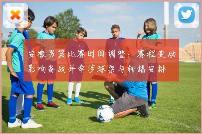 安徽男篮比赛时间调整，赛程变动影响备战并牵涉球票与转播安排