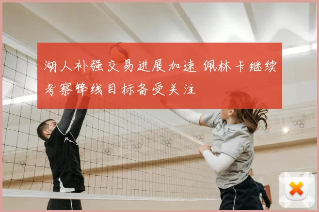 湖人补强交易进展加速 佩林卡继续考察锋线目标备受关注