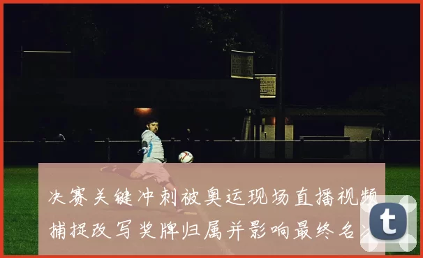 决赛关键冲刺被奥运现场直播视频捕捉改写奖牌归属并影响最终名次