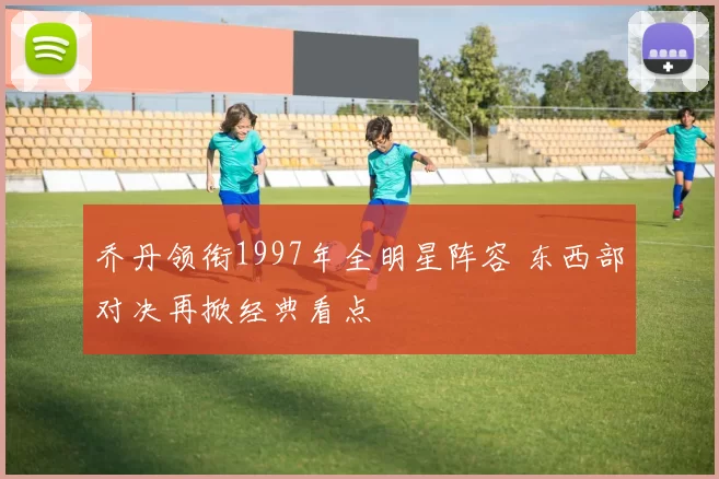 乔丹领衔1997年全明星阵容 东西部对决再掀经典看点