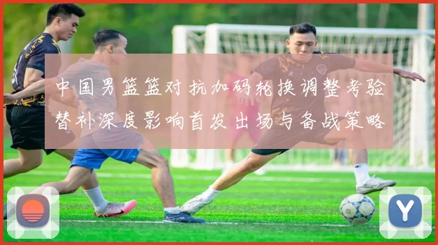中国男篮篮对抗加码轮换调整考验替补深度影响首发出场与备战策略