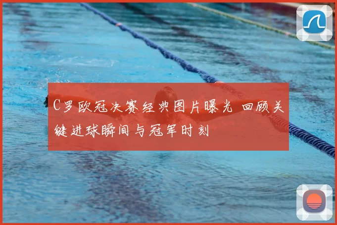 C罗欧冠决赛经典图片曝光 回顾关键进球瞬间与冠军时刻