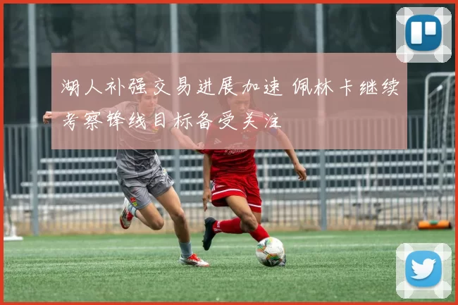 湖人补强交易进展加速 佩林卡继续考察锋线目标备受关注