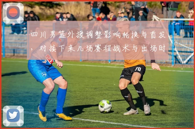 四川男篮外援调整影响轮换与首发，对接下来几场赛程战术与出场时间有变化