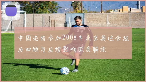 中国老将参加2008年北京奥运会经历回顾与后续影响深度解读