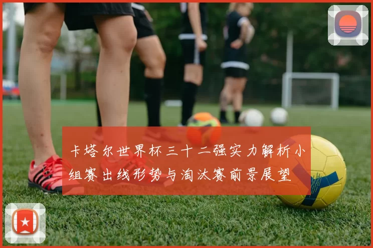 卡塔尔世界杯三十二强实力解析小组赛出线形势与淘汰赛前景展望