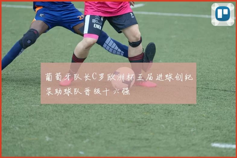 葡萄牙队长C罗欧洲杯五届进球创纪录助球队晋级十六强