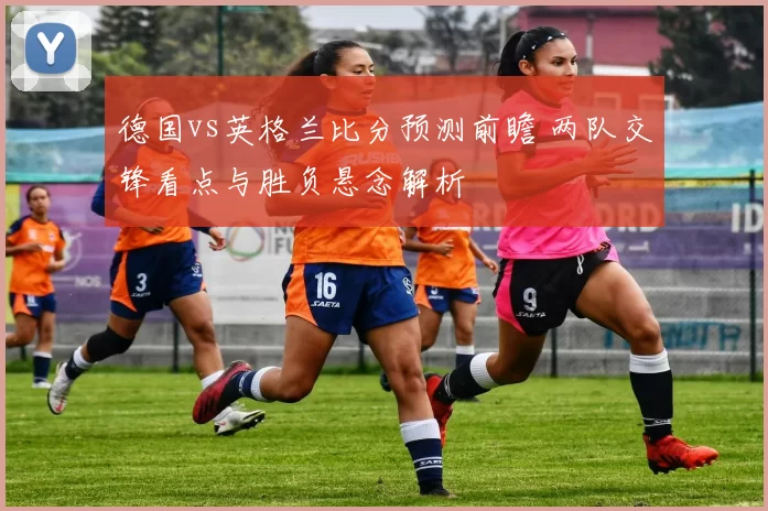 德国vs英格兰比分预测前瞻 两队交锋看点与胜负悬念解析