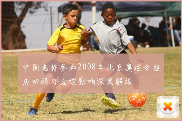 中国老将参加2008年北京奥运会经历回顾与后续影响深度解读