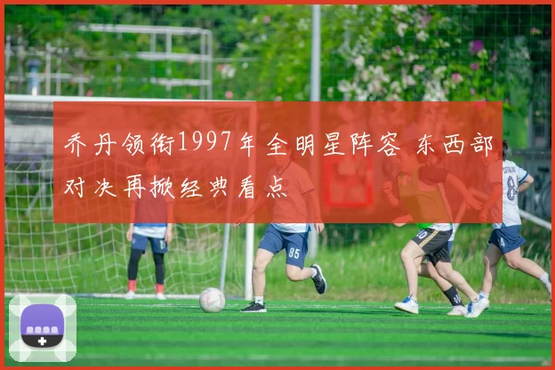 乔丹领衔1997年全明星阵容 东西部对决再掀经典看点