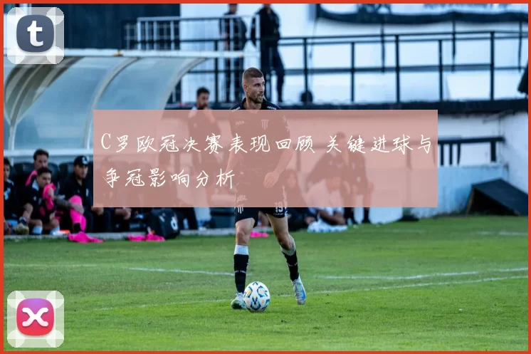 C罗欧冠决赛表现回顾 关键进球与争冠影响分析