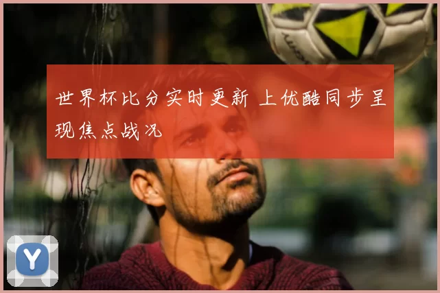 世界杯比分实时更新 上优酷同步呈现焦点战况