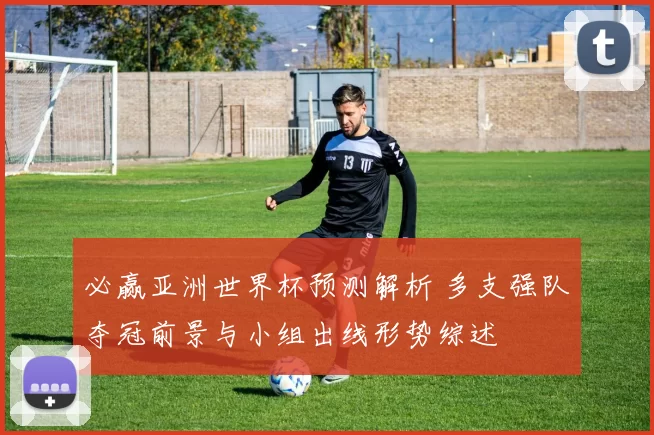 必赢亚洲世界杯预测解析 多支强队夺冠前景与小组出线形势综述