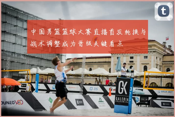 中国男篮篮球大赛直播首发轮换与战术调整成为晋级关键看点
