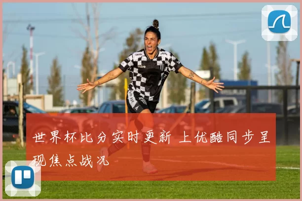世界杯比分实时更新 上优酷同步呈现焦点战况