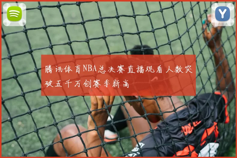 腾讯体育NBA总决赛直播观看人数突破五千万创赛季新高