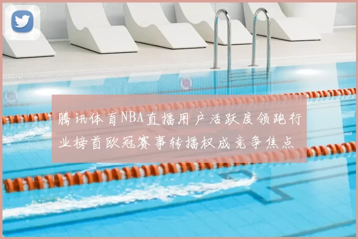 腾讯体育NBA直播用户活跃度领跑行业榜首欧冠赛事转播权成竞争焦点