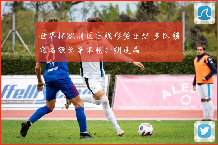 世界杯欧洲区出线形势出炉 多队锁定名额竞争末轮扑朔迷离
