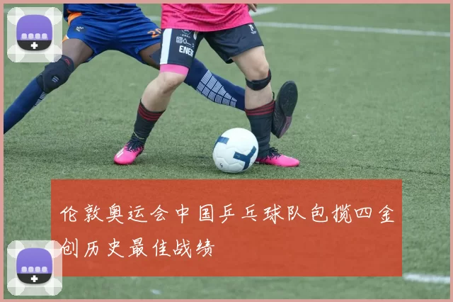 伦敦奥运会中国乒乓球队包揽四金创历史最佳战绩