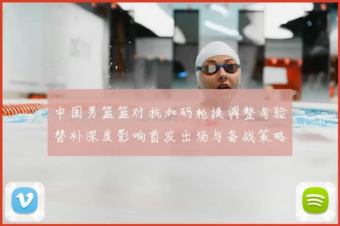 中国男篮篮对抗加码轮换调整考验替补深度影响首发出场与备战策略