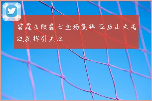 雷霆击败爵士全场集锦 亚历山大高效发挥引关注