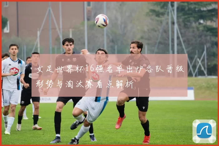 女足世界杯16强名单出炉各队晋级形势与淘汰赛看点解析