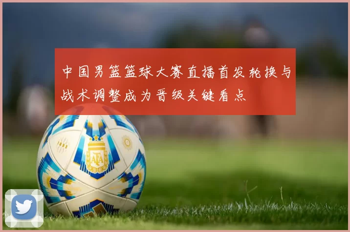 中国男篮篮球大赛直播首发轮换与战术调整成为晋级关键看点