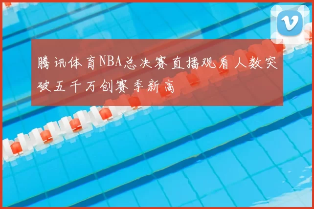 腾讯体育NBA总决赛直播观看人数突破五千万创赛季新高
